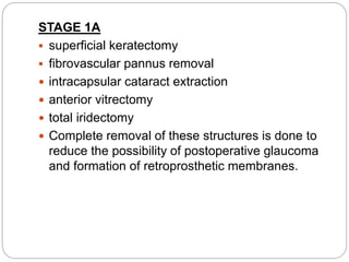 STAGE 1A
 superficial keratectomy
 fibrovascular pannus removal
 intracapsular cataract extraction
 anterior vitrectomy
 total iridectomy
 Complete removal of these structures is done to
reduce the possibility of postoperative glaucoma
and formation of retroprosthetic membranes.
 