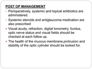 POST OP MANAGEMENT
• Perioperatively, systemic and topical antibiotics are
administered.
• Systemic steroids and antiglaucoma medication are
also prescribed
 Visual acuity, refraction, digital tonometry, fundus,
optic nerve status and visual fields should be
checked at each follow up.
 The health of the mucous membrane,protrusion and
stability of the optic cylinder should be looked for.
 