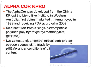 ALPHA COR KPRO
 The AlphaCor was developed from the Chirila
KProat the Lions Eye Institute in Western
Australia, ﬁrst being implanted in human eyes in
1998 and receiving FDA approval in 2003.
 Manufactured from a single biocompatible
polymer, poly hydroxyethyl methacrylate
(pHEMA)
 two zones, a clear central optical core and an
opaque spongy skirt, made by polymerizing the
pHEMA under conditions of differing water
content
 