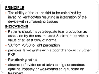 PRINCIPLE
 The ability of the outer skirt to be colonized by
invading keratocytes resulting in integration of the
device with surrounding tissues
INDICATIONS
 Patients should have adequate tear production as
assessed by the unstimulated Schirmer test with a
value of at least 50% of normal
 VA from <6/60 to light perception
 previous failed grafts with a poor chance with further
PKP
 Functioning retina
 absence of evidence of advanced glaucomatous
optic neuropathy or well-controlled glaucoma on
 