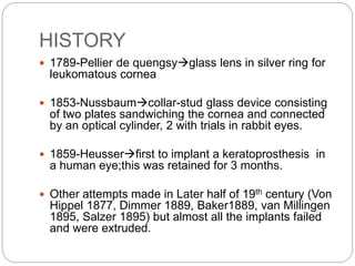 HISTORY
 1789-Pellier de quengsyglass lens in silver ring for
leukomatous cornea
 1853-Nussbaumcollar-stud glass device consisting
of two plates sandwiching the cornea and connected
by an optical cylinder, 2 with trials in rabbit eyes.
 1859-Heusserﬁrst to implant a keratoprosthesis in
a human eye;this was retained for 3 months.
 Other attempts made in Later half of 19th century (Von
Hippel 1877, Dimmer 1889, Baker1889, van Millingen
1895, Salzer 1895) but almost all the implants failed
and were extruded.
 