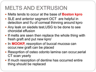 MELTS AND EXTRUSION
 Melts tends to occur at the base of Boston kpro
 SLE and anterior segment OCT are helpful in
detection and f/u of corneal thinning around kpro
 Any leak on siedels test,USG to be done to see
choroidal effusion
 If melts are seen then replace the whole thing with
fresh graft and put new kpro’
 In MOOKP, resorption of buccal mucosa can
occur,new graft can be placed
 Resoprtion of osteo odonto lamina can occur,serial
CT scan yearly
 If much resorption of dentine has occurred entire
thing should be replaced
 