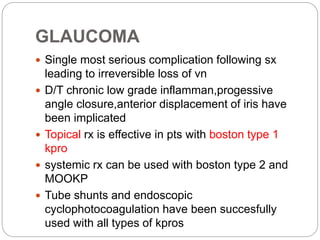 GLAUCOMA
 Single most serious complication following sx
leading to irreversible loss of vn
 D/T chronic low grade inflamman,progessive
angle closure,anterior displacement of iris have
been implicated
 Topical rx is effective in pts with boston type 1
kpro
 systemic rx can be used with boston type 2 and
MOOKP
 Tube shunts and endoscopic
cyclophotocoagulation have been succesfully
used with all types of kpros
 