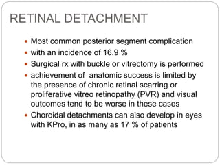 RETINAL DETACHMENT
 Most common posterior segment complication
 with an incidence of 16.9 %
 Surgical rx with buckle or vitrectomy is performed
 achievement of anatomic success is limited by
the presence of chronic retinal scarring or
proliferative vitreo retinopathy (PVR) and visual
outcomes tend to be worse in these cases
 Choroidal detachments can also develop in eyes
with KPro, in as many as 17 % of patients
 