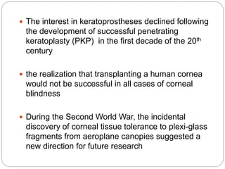  The interest in keratoprostheses declined following
the development of successful penetrating
keratoplasty (PKP) in the ﬁrst decade of the 20th
century
 the realization that transplanting a human cornea
would not be successful in all cases of corneal
blindness
 During the Second World War, the incidental
discovery of corneal tissue tolerance to plexi-glass
fragments from aeroplane canopies suggested a
new direction for future research
 