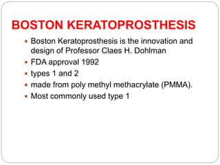BOSTON KERATOPROSTHESIS
 Boston Keratoprosthesis is the innovation and
design of Professor Claes H. Dohlman
 FDA approval 1992
 types 1 and 2
 made from poly methyl methacrylate (PMMA).
 Most commonly used type 1
 