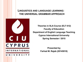LINGUISTICS AND LANGUAGE LEARNING:
THE UNIVERSAL GRAMMAR APPROACH
Theories in SLA Course (ELT 612)
Faculty of Education
Department of English Language Teaching
Cyprus International University
Spring Semester / 2015
Presented by
Farhad M. Rajab (20145018)
 