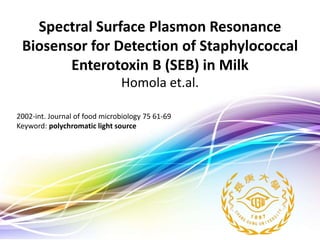 Created by Khari Secario
Spectral Surface Plasmon Resonance
Biosensor for Detection of Staphylococcal
Enterotoxin B (SEB) in Milk
Homola et.al.
2002-int. Journal of food microbiology 75 61-69
Keyword: polychromatic light source
 