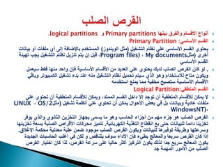 ‫أنواع‬‫بينها‬ ‫والفرق‬ ‫االقسام‬Primary partitions‫و‬logical partitions.
‫القسم‬‫األساسي‬Primary Partition :
‫التشغيل‬ ‫نظام‬ ‫علي‬ ‫األساسي‬ ‫القسم‬ ‫يحتوي‬(‫الويندوز‬ ‫مثل‬)‫ملفات‬ ‫أي‬ ‫إلى‬ ‫باإلضافة‬ ‫المستخدم‬‫بيانات‬ ‫أو‬
‫أخرى‬(‫مثل‬My documents،Program files)،‫قبل‬‫تهيئة‬ ‫يجب‬ ‫التشغيل‬ ‫نظام‬ ‫تنزيل‬ ‫يتم‬ ‫إن‬
‫األساسي‬ ‫القسم‬
.‫سي‬ ‫فقط‬ ‫منها‬ ‫واحد‬ ‫فإن‬ ‫األساسية‬ ‫األقسام‬ ‫من‬ ‫العديد‬ ‫علي‬ ‫يحتوي‬ ‫لديك‬ ‫الصلب‬ ‫القرص‬ ‫كان‬ ‫لو‬‫عمل‬
‫الكمبيوتر‬ ‫تشغيل‬ ‫بدء‬ ‫عند‬ ‫منه‬ ‫التشغيل‬ ‫نظام‬ ‫تحميل‬ ‫سيتم‬ ‫الذي‬ ‫وهو‬ ‫لالستخدام‬ ‫متاح‬ ‫ويكون‬‫وباقي‬
‫يمنع‬ ‫مما‬ ‫مخفية‬ ‫ستصبح‬ ‫األساسية‬ ‫األقسام‬‫استخدمه‬
‫المنطقي‬ ‫القسم‬Logical Partition:
‫ع‬ ‫تحتوي‬ ‫أن‬ ‫المنطقية‬ ‫لألقسام‬ ‫ويمكن‬ ،‫الممتد‬ ‫القسم‬ ‫داخل‬ ‫إال‬ ‫توجد‬ ‫أن‬ ‫المنطقية‬ ‫لألقسام‬ ‫يمكن‬ ‫ال‬‫لي‬
‫تشغيل‬ ‫أنظمة‬ ‫علي‬ ‫تحتوي‬ ‫أن‬ ‫يمكن‬ ‫األحوال‬ ‫بعض‬ ‫في‬ ‫بل‬ ‫وبيانات‬ ‫عادية‬ ‫ملفات‬(‫مثل‬OS/2،LINUX
،WindowsNT)
‫يوفر‬ ‫والذي‬ ‫الثانوي‬ ‫التخزين‬ ‫بجهاز‬ ‫يسمى‬ ‫ما‬ ‫وهو‬ ‫الحاسب‬ ‫أجزاء‬ ‫من‬ ‫مهم‬ ‫جزء‬ ‫هو‬ ‫الصلب‬ ‫القرص‬
‫الكهربائية‬ ‫التغذية‬ ‫انقطاع‬ ‫بع‬ ‫حتى‬ ‫للبيانات‬ ‫دائما‬ ‫تخزينا‬.‫ب‬ ‫الصلبة‬ ‫األقراص‬ ‫محركات‬ ‫تتميز‬‫تخزينها‬ ‫سعة‬
‫اإل‬ ‫محكمة‬ ‫معدنية‬ ‫علبة‬ ‫ضمن‬ ‫موجود‬ ‫الصلب‬ ‫القرص‬ ‫ويكون‬ ‫للبيانات‬ ‫توفيرها‬ ‫وطريقة‬ ‫وسرعتها‬‫غالق‬.
‫الجدي‬ ‫الحاسبات‬ ‫أغلب‬ ‫في‬ ‫لكن‬ ‫و‬ ‫يتناقص‬ ‫سوف‬ ‫األداء‬ ‫فإن‬ ‫بطيء‬ ‫والمعالج‬ ‫سريعا‬ ‫القرص‬ ‫كان‬ ‫إذا‬‫دة‬
‫القر‬ ‫اختيار‬ ‫كان‬ ‫لذا‬ ،‫القرص‬ ‫سرعة‬ ‫على‬ ‫حاليا‬ ‫أكثر‬ ‫التركيز‬ ‫يكون‬ ‫لذلك‬ ‫جدا‬ ‫سريع‬ ‫المعالج‬ ‫يكون‬‫ص‬
‫جد‬ ‫المهمة‬ ‫األمور‬ ‫من‬ ‫الصلب‬
 
