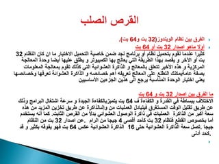 ‫الويندوز‬ ‫نظام‬ ‫بين‬ ‫الفرق‬(32‫و‬ ‫بت‬64‫بت‬.)
‫اصدار‬ ‫ماهو‬ ‫أوال‬32‫أو‬ ‫بت‬64‫بت‬
‫الن‬ ‫كان‬ ‫ان‬ ‫ما‬ ‫االختيار‬ ‫التحميل‬ ‫خاصية‬ ‫ضمن‬ ‫نجد‬ ‫برنامج‬ ‫أو‬ ‫نظام‬ ‫بتحميل‬ ‫نقوم‬ ‫عندما‬ ‫كثيرا‬‫ظام‬32
‫بهذا‬ ‫يقصد‬ ‫و‬ ‫اآلخر‬ ‫أو‬ ‫بت‬‫المعالج‬ ‫وحدة‬ ‫أيضا‬ ‫عليها‬ ‫يطلق‬ ‫و‬ ‫الكمبيوتر‬ ‫بها‬ ‫يعالج‬ ‫التي‬ ‫الطريقة‬‫ة‬
‫المعل‬ ‫بمعالجة‬ ‫تقوم‬ ‫كذلك‬ ‫التي‬ ‫العشوائية‬ ‫الذاكرة‬ ‫و‬ ‫بالمعالج‬ ‫تتعلق‬ ‫األخير‬ ‫هذه‬ ‫و‬ ‫المركزية‬‫ومات‬
‫و‬ ‫تعرفها‬ ‫العشوائة‬ ‫الذاكرة‬ ‫و‬ ‫خصائصه‬ ‫أهم‬ ‫تعريفه‬ ‫المعالج‬ ‫على‬ ‫التطلع‬ ‫عامةيمكنك‬ ‫بصفة‬‫خصائصها‬
‫األساسيين‬ ‫الجزءين‬ ‫هذين‬ ‫الى‬ ‫يرجع‬ ‫المناسبة‬ ‫الوحدة‬ ‫اختيار‬ ‫يعني‬
‫اصدار‬ ‫بين‬ ‫الفرق‬ ‫ما‬32‫و‬ ‫بت‬64‫بت‬
‫ف‬ ‫الكفاءة‬ ‫و‬ ‫القدرة‬ ‫في‬ ‫ببساطة‬ ‫االختالف‬64‫وذلك‬ ‫البرامج‬ ‫اشتغال‬ ‫سرعة‬ ‫و‬ ‫الجيدة‬ ‫يتميزبالكفاءة‬ ‫بت‬
‫هذه‬ ‫من‬ ‫المزيد‬ ‫تخزين‬ ‫طريق‬ ‫عن‬ ‫وإلىالذاكرة‬ ‫من‬ ‫العمليات‬ ‫فيتبادل‬ ‫المستغرق‬ ‫الوقت‬ ‫تقليل‬ ‫طريق‬ ‫عن‬
‫الثابت‬ ‫القرص‬ ‫من‬ ً‫ال‬‫بد‬ ‫العشوائي‬ ‫الوصول‬ ‫ذاكرة‬ ‫في‬ ‫العمليات‬.‫يستخدم‬ ‫أنه‬ ‫كما‬ ‫الذاكرة‬ ‫من‬ ‫أكبر‬ ‫سعة‬
‫اصدار‬ ‫عن‬32‫النظام‬ ‫من‬ ‫بت‬ . ‫فنظام‬ ‫القطع‬ ‫بخصوص‬ ‫أما‬32‫أقصى‬ ‫كأحد‬ ‫بت‬4‫الرام‬ ‫من‬ ‫جيجا‬
‫عكس‬ ‫العشوائية‬ ‫الذاكرة‬64‫قد‬ ‫و‬ ‫بكثير‬ ‫يفوقه‬ ‫فهو‬ ‫بت‬ ‫حتى‬ ‫العشوائية‬ ‫الذاكرة‬ ‫سعة‬ ‫تصل‬16 . ‫جيجا‬
‫أدنى‬ ‫.كحد‬

 