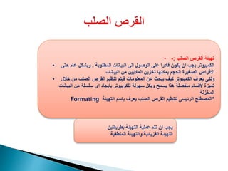 • ‫الصلب‬ ‫القرص‬ ‫تهيئة‬:-
• ‫المطلوبة‬ ‫البيانات‬ ‫الى‬ ‫الوصول‬ ‫على‬ ‫قادرا‬ ‫يكون‬ ‫ان‬ ‫يجب‬ ‫الكمبيوتر‬.‫حتى‬ ‫عام‬ ‫وبشكل‬
‫البيانات‬ ‫من‬ ‫الماليين‬ ‫تخزين‬ ‫يمكنها‬ ‫الحجم‬ ‫الصغيرة‬ ‫االقراص‬
• ‫خالل‬ ‫من‬ ‫الصلب‬ ‫القرص‬ ‫تنظيم‬ ‫فيتم‬ ‫المعلومات‬ ‫عن‬ ‫يبحث‬ ‫كيف‬ ‫الكمبيوتر‬ ‫يعرف‬ ‫ولكى‬
‫البيانات‬ ‫من‬ ‫سلسلة‬ ‫اى‬ ‫بايجاد‬ ‫للكوبيوتر‬ ‫سهولة‬ ‫وبكل‬ ‫يسمح‬ ‫هذا‬ ‫منفصلة‬ ‫القسام‬ ‫تميزة‬
‫المخزنة‬
Formating *‫التهيئة‬ ‫باسم‬ ‫يعرف‬ ‫الصلب‬ ‫القرص‬ ‫لتنظيم‬ ‫الرئيسى‬ ‫المصطلح‬
‫بطريقتين‬ ‫التهيئة‬ ‫عملية‬ ‫تتم‬ ‫ان‬ ‫يجب‬
‫المنطقية‬ ‫والتهيئة‬ ‫الفزيائية‬ ‫التهيئة‬
 