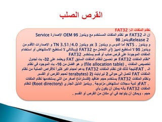 ‫الـ‬ ‫الملفات‬ ‫نظام‬FAT32 :
‫الـ‬ ‫إن‬FAT32‫ويندوز‬ ‫مع‬ ‫المستخدم‬ ‫الملفات‬ ‫نظام‬ ‫هو‬95OEM‫اإلصدارة‬Service
Release 2‫ويندوز‬98
‫ويندوز‬ ‫و‬NT5 .‫ويندوز‬ ‫و‬ ‫الدوس‬ ‫أما‬x 3‫ويندوز‬ ‫و‬TN 3.51/4.0‫من‬ ‫األقدم‬ ‫اإلصدارات‬ ‫و‬
‫ويندوز‬95‫تمييز‬ ‫تستطيع‬ ‫ال‬(‫مع‬ ‫التعامل‬ ‫أي‬) FAT32‫استخد‬ ‫أو‬ ‫االستنهاض‬ ‫تستطيع‬ ‫ال‬ ‫وبالتالي‬‫ام‬
‫يستخدم‬ ‫قسم‬ ‫أو‬ ‫صلب‬ ‫قرص‬ ‫على‬ ‫الموجودة‬ ‫الملفات‬FAT32 .
*‫نظام‬‫الملفات‬FAT32‫السابق‬ ‫الملفات‬ ‫لنظام‬ ‫تحسين‬ ‫هو‬FAT‫على‬ ‫ويعتمد‬32-‫لجدول‬ ‫بت‬
‫الملفات‬ ‫تخصيص‬(file allocation table) ,‫من‬ ‫افضل‬ ‫هو‬ ‫و‬16-‫نظام‬ ‫في‬ ‫الموجود‬ ‫بت‬
‫الـ‬FAT .‫الملفات‬ ‫نظام‬ ‫فإن‬ ‫لذلك‬ ‫نتيجة‬FAT32‫نظام‬ ‫من‬ ‫الصلبة‬ ‫لألقراص‬ ً‫ا‬‫كثير‬ ‫اكبر‬ ‫أحجام‬ ‫يدعم‬
‫الملفات‬FAT‫حوالي‬ ‫إلى‬ ‫لتصل‬2‫تيرابايت‬(2terabytes)‫القسم‬ ‫أو‬ ‫القرص‬ ‫لحجم‬.
‫الملفات‬ ‫ونظام‬FAT32‫عناقيد‬ ‫حجم‬ ‫يستخدم‬(‫كلسترات‬)‫الملف‬ ‫نظام‬ ‫يستخدمها‬ ‫التي‬ ‫من‬ ‫أصغر‬‫ات‬
FAT .‫مزدوجة‬ ‫استنهاض‬ ‫سجالت‬ ‫لدية‬ ‫و‬.‫الجذري‬ ‫الدليل‬ ‫ويتميز‬(Root directory)‫لنظام‬
‫الملفات‬FAT32‫بأي‬ ‫يكون‬ ‫أن‬ ‫يمكن‬ ‫بأنه‬
‫القسم‬ ‫أو‬ ‫القرص‬ ‫من‬ ‫مكان‬ ‫أي‬ ‫في‬ ‫يتواجد‬ ‫أن‬ ‫ويمكن‬ ، ‫حجم‬.
 