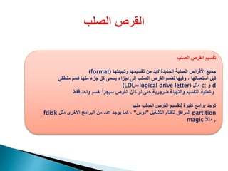 ‫الصلب‬ ‫القرص‬ ‫تقسيم‬
(format) ‫جميع‬‫تقسيمها‬ ‫من‬ ‫البد‬ ‫الجديدة‬ ‫الصلبة‬ ‫األقراص‬‫وتهيئتها‬
‫قبل‬‫منطقي‬ ‫قسم‬ ‫منها‬ ‫جزء‬ ‫كل‬ ‫يسمى‬ ‫أجزاء‬ ‫إلى‬ ‫الصلب‬ ‫القرص‬ ‫نقسم‬ ‫وفيها‬ ، ‫استعمالها‬
(LDL=logical drive letter) ‫مثل‬ c: ‫و‬ d
‫فقط‬ ‫واحد‬ ‫لقسم‬ ‫سيجزأ‬ ‫القرص‬ ‫كان‬ ‫لو‬ ‫حتى‬ ‫ضرورية‬ ‫والتهيئة‬ ‫التقسيم‬ ‫وعملية‬
‫منها‬ ‫الصلب‬ ‫القرص‬ ‫لتقسيم‬ ‫كثيرة‬ ‫برامج‬ ‫توجد‬
fdisk ‫التشغيل‬ ‫لنظام‬ ‫المرافق‬"‫دوس‬"‫مثل‬ ‫األخرى‬ ‫البرامج‬ ‫من‬ ‫عدد‬ ‫يوجد‬ ‫كما‬ ، partition
magic ً‫ال‬‫مث‬ .
 