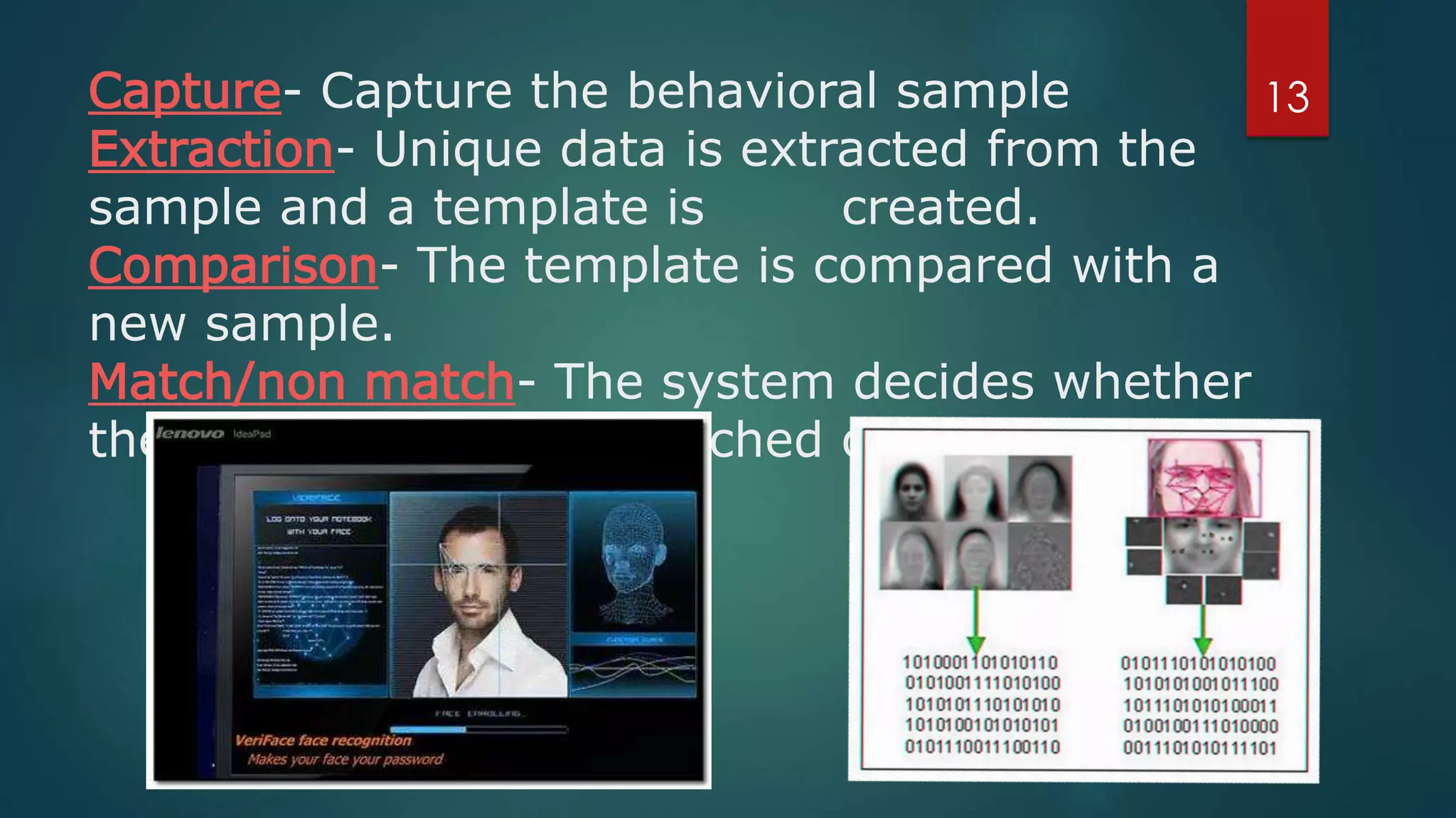 Capture- Capture the behavioral sample
Extraction- Unique data is extracted from the
sample and a template is created.
Comparison- The template is compared with a
new sample.
Match/non match- The system decides whether
the new samples are matched or not.
13
 