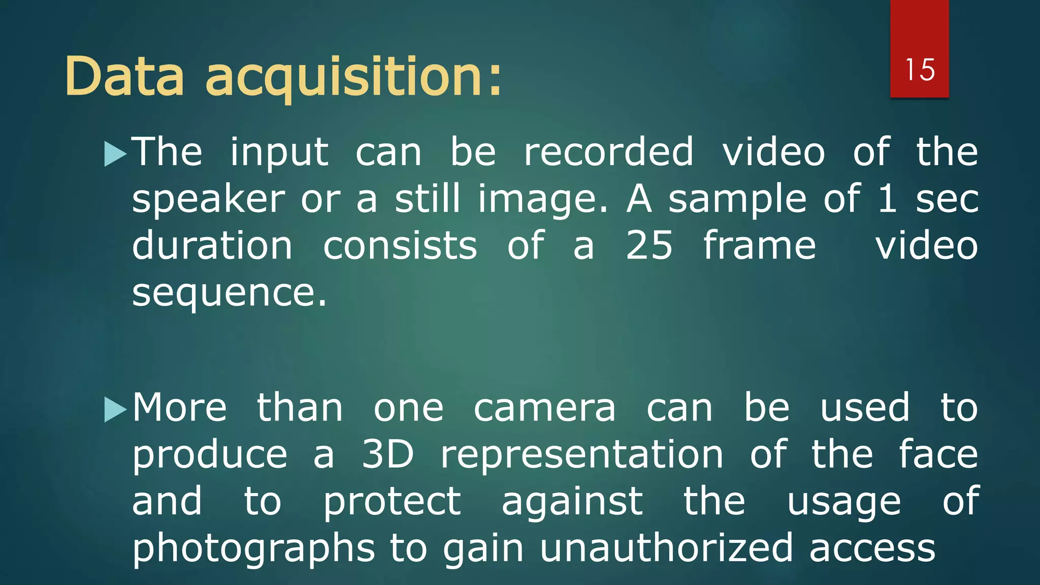 Data acquisition:
The input can be recorded video of the
speaker or a still image. A sample of 1 sec
duration consists of a 25 frame video
sequence.
More than one camera can be used to
produce a 3D representation of the face
and to protect against the usage of
photographs to gain unauthorized access
15
 