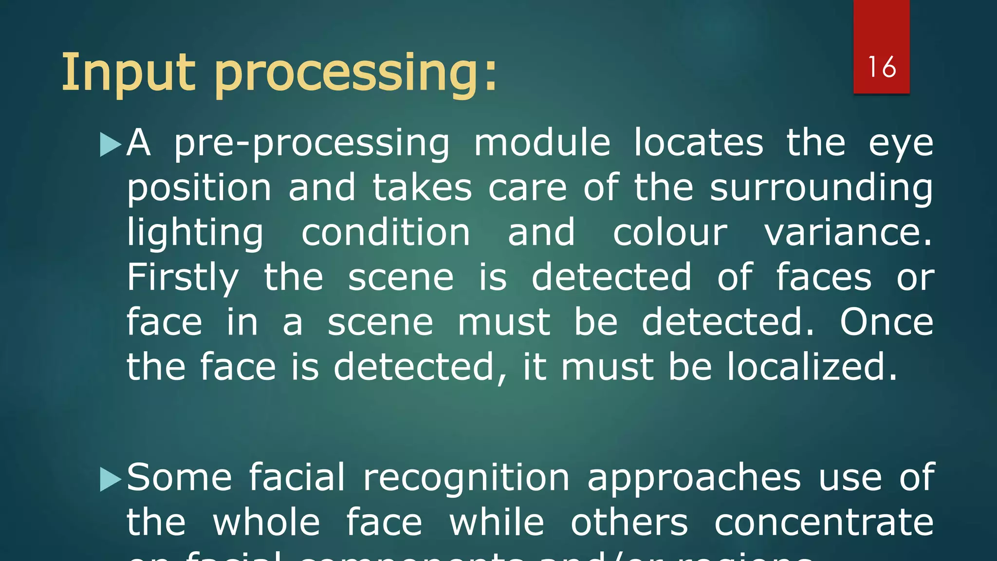 Input processing:
A pre-processing module locates the eye
position and takes care of the surrounding
lighting condition and colour variance.
Firstly the scene is detected of faces or
face in a scene must be detected. Once
the face is detected, it must be localized.
Some facial recognition approaches use of
the whole face while others concentrate
16
 