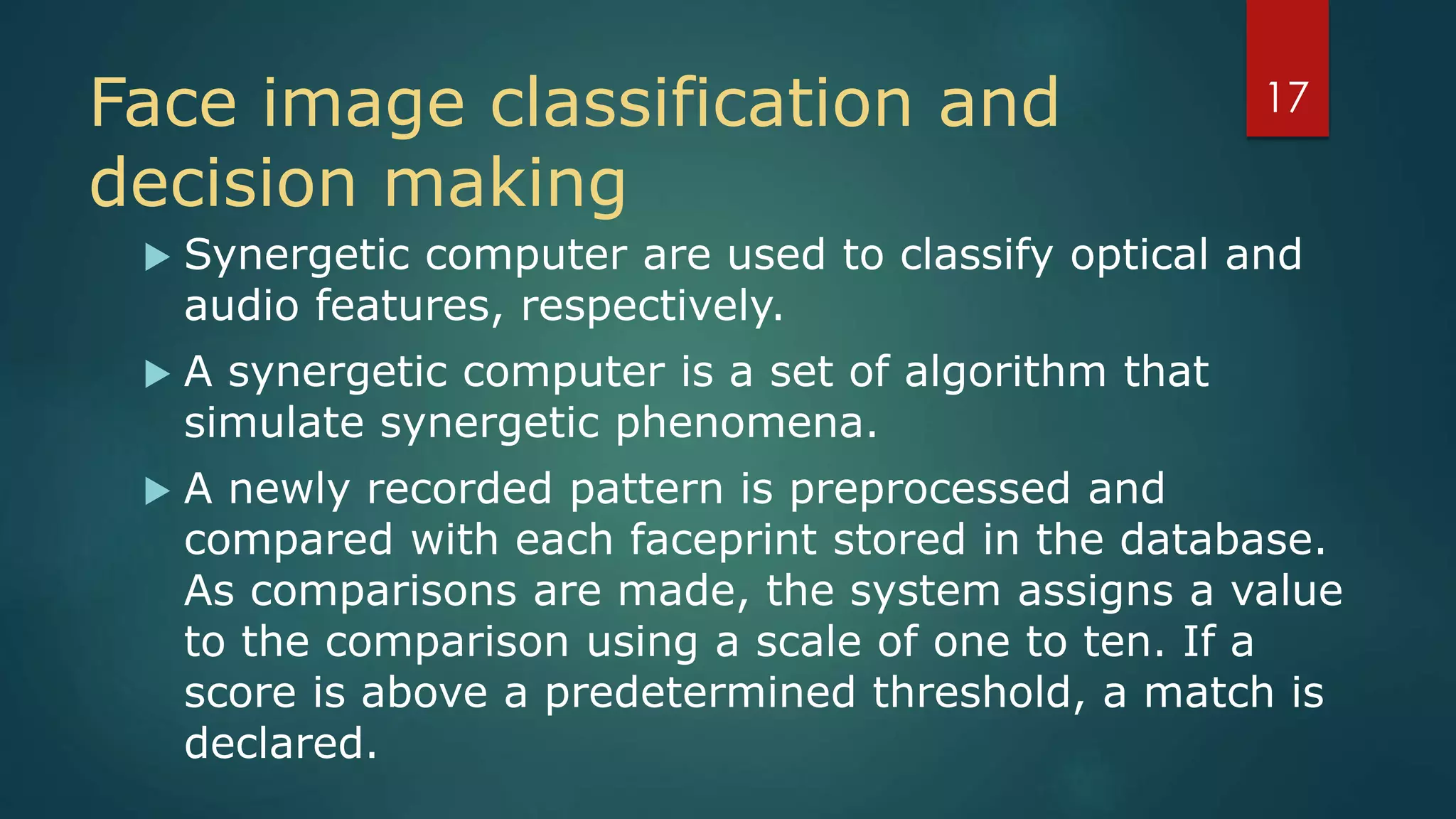 Face image classification and
decision making
 Synergetic computer are used to classify optical and
audio features, respectively.
 A synergetic computer is a set of algorithm that
simulate synergetic phenomena.
 A newly recorded pattern is preprocessed and
compared with each faceprint stored in the database.
As comparisons are made, the system assigns a value
to the comparison using a scale of one to ten. If a
score is above a predetermined threshold, a match is
declared.
17
 