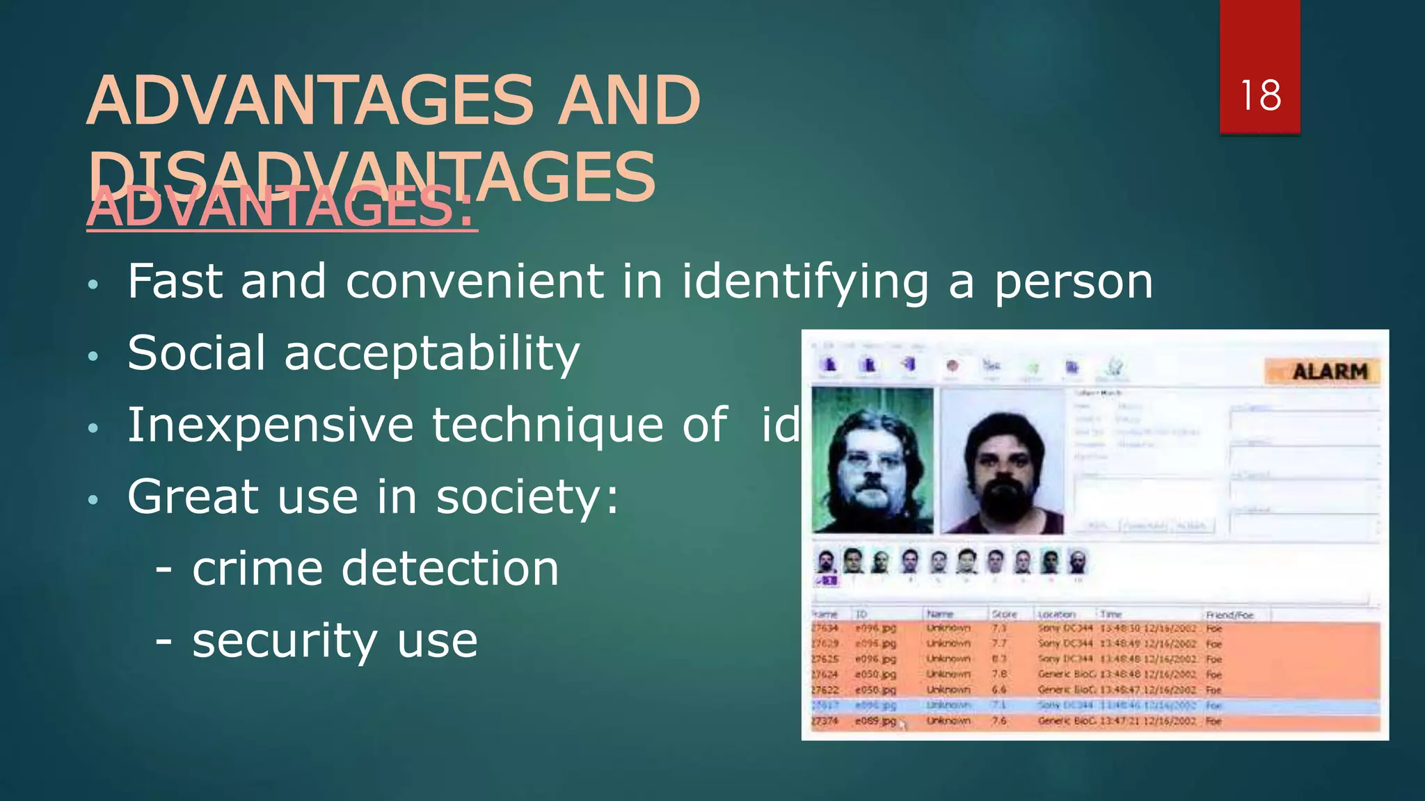 ADVANTAGES AND
DISADVANTAGESADVANTAGES:
• Fast and convenient in identifying a person
• Social acceptability
• Inexpensive technique of identification
• Great use in society:
- crime detection
- security use
18
 