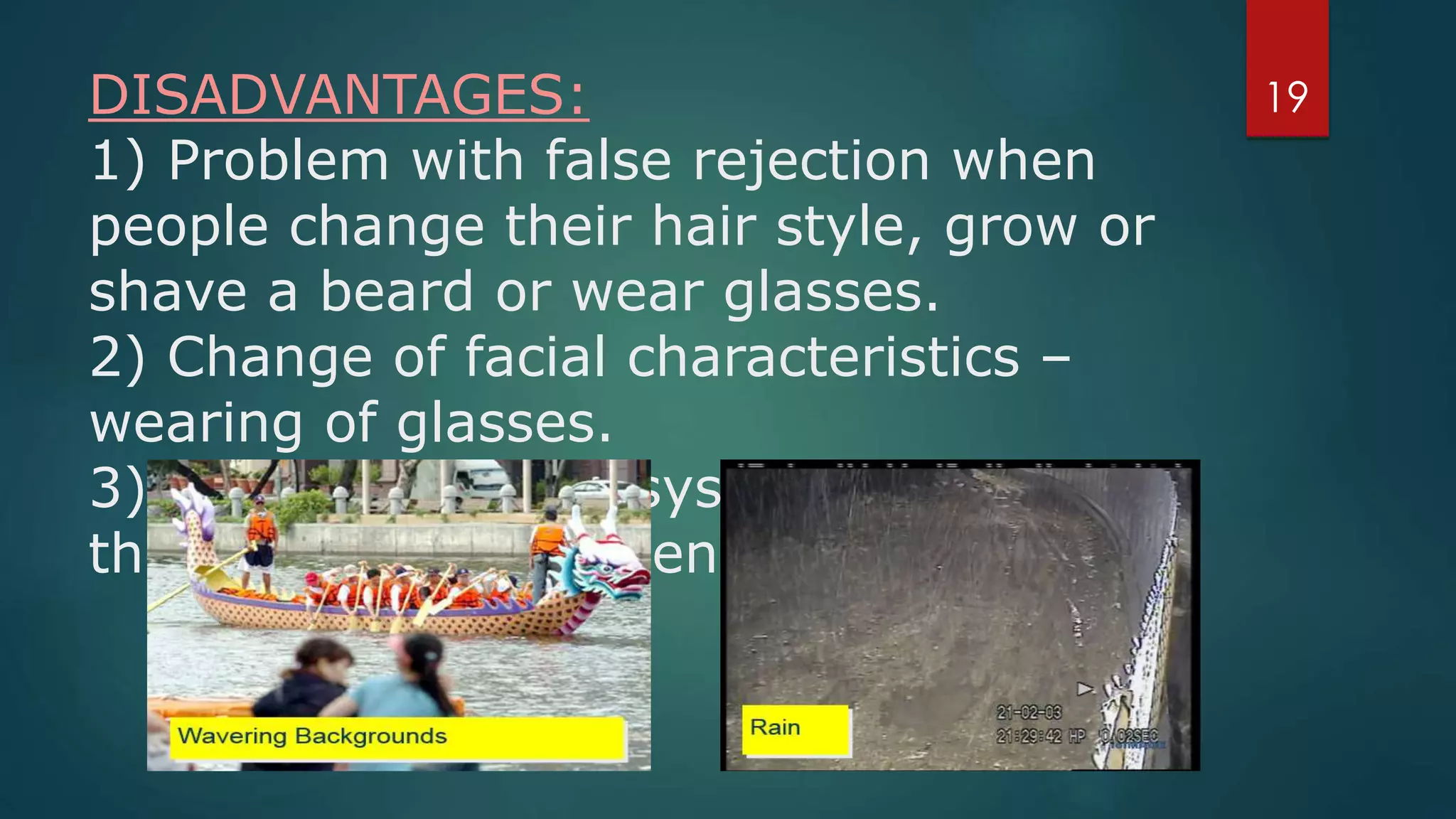 DISADVANTAGES:
1) Problem with false rejection when
people change their hair style, grow or
shave a beard or wear glasses.
2) Change of facial characteristics –
wearing of glasses.
3) Face recognition systems can’t tell
the difference between identical twins.
19
 