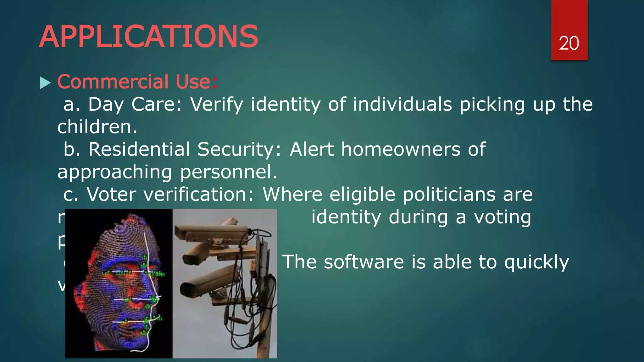 APPLICATIONS
 Commercial Use:
a. Day Care: Verify identity of individuals picking up the
children.
b. Residential Security: Alert homeowners of
approaching personnel.
c. Voter verification: Where eligible politicians are
required to verify their identity during a voting
process.
d. Banking using ATM: The software is able to quickly
verify a customer.
20
 