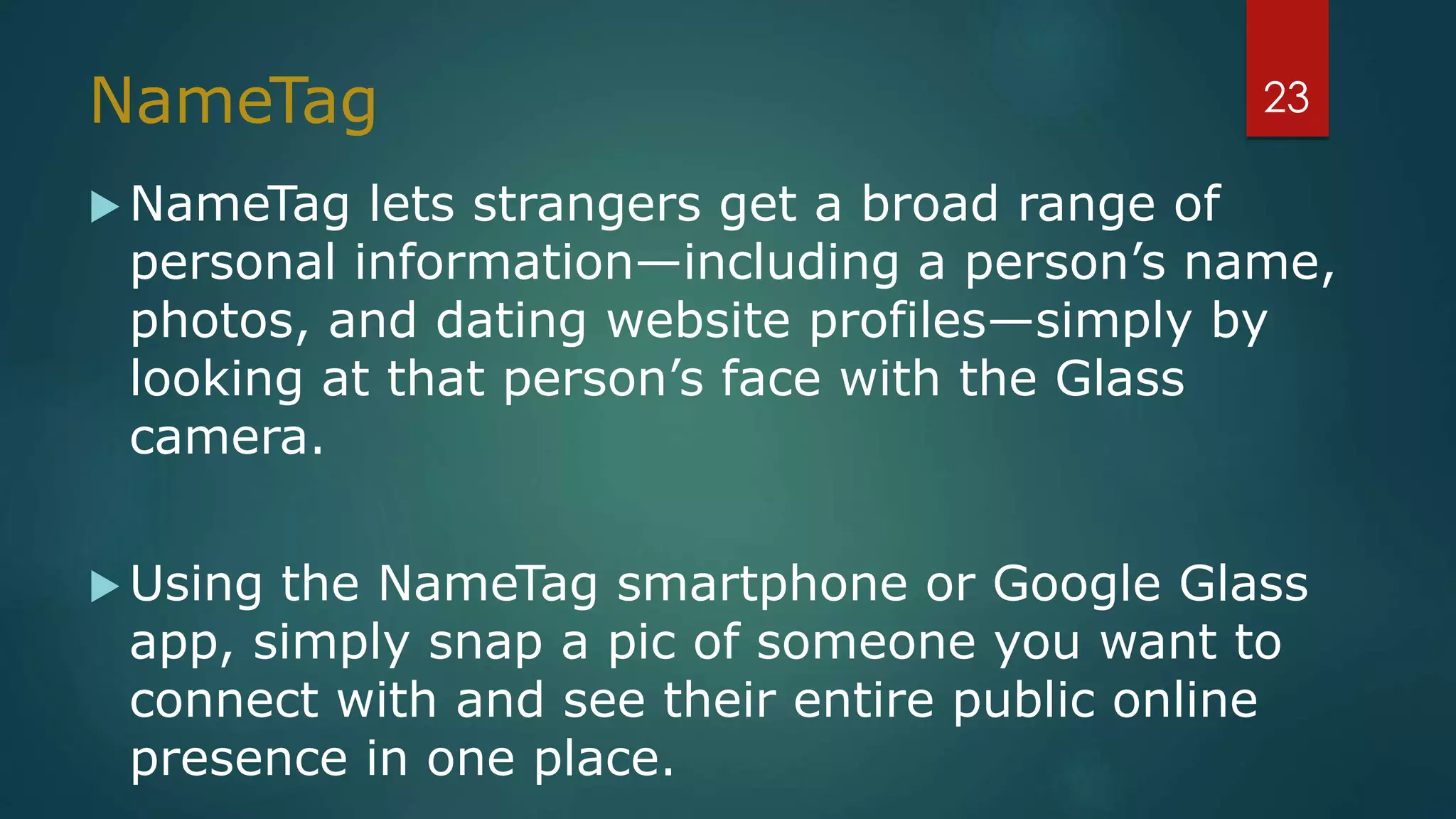 NameTag
 NameTag lets strangers get a broad range of
personal information—including a person’s name,
photos, and dating website profiles—simply by
looking at that person’s face with the Glass
camera.
 Using the NameTag smartphone or Google Glass
app, simply snap a pic of someone you want to
connect with and see their entire public online
presence in one place.
23
 
