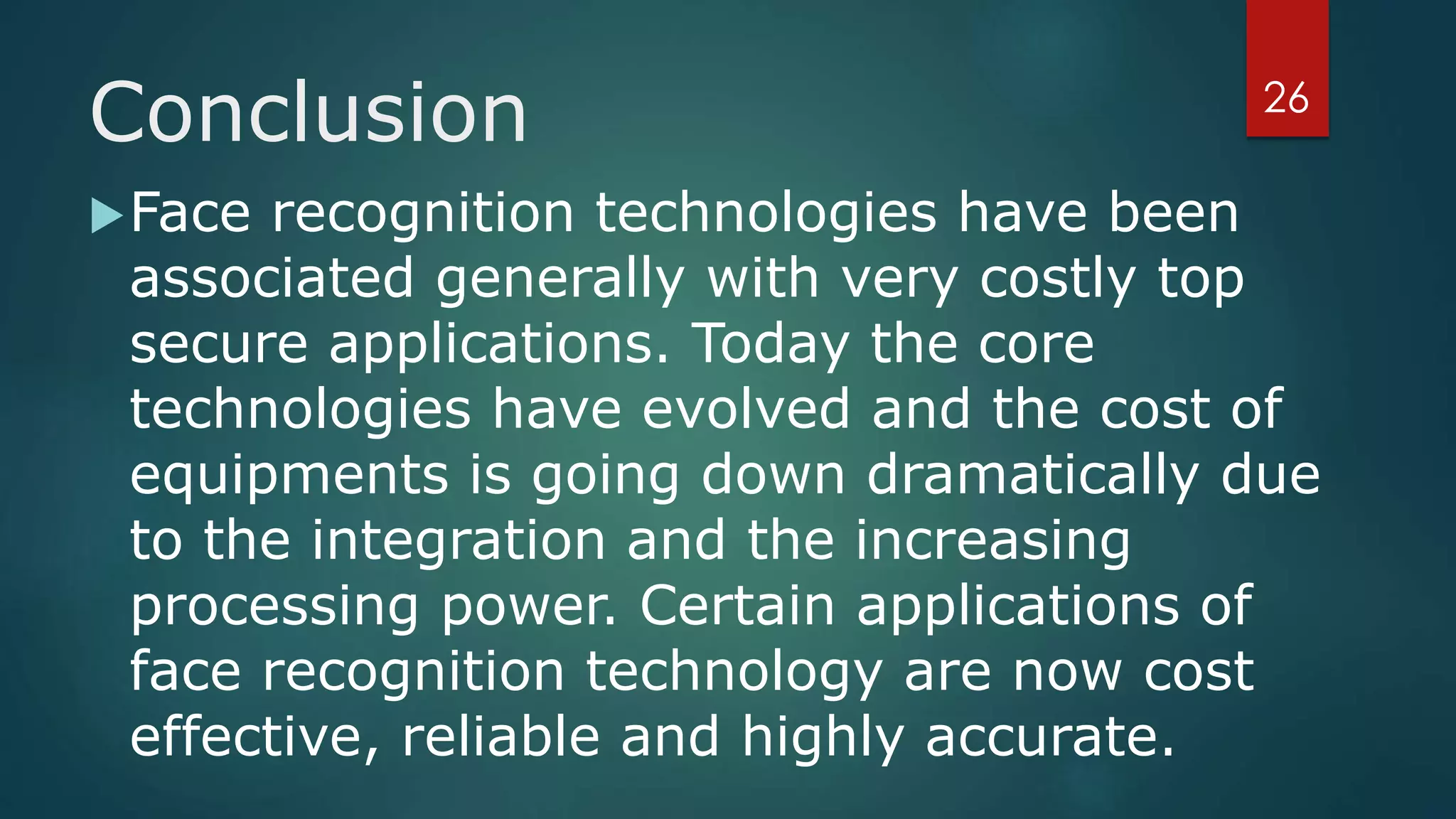 Conclusion
Face recognition technologies have been
associated generally with very costly top
secure applications. Today the core
technologies have evolved and the cost of
equipments is going down dramatically due
to the integration and the increasing
processing power. Certain applications of
face recognition technology are now cost
effective, reliable and highly accurate.
26
 