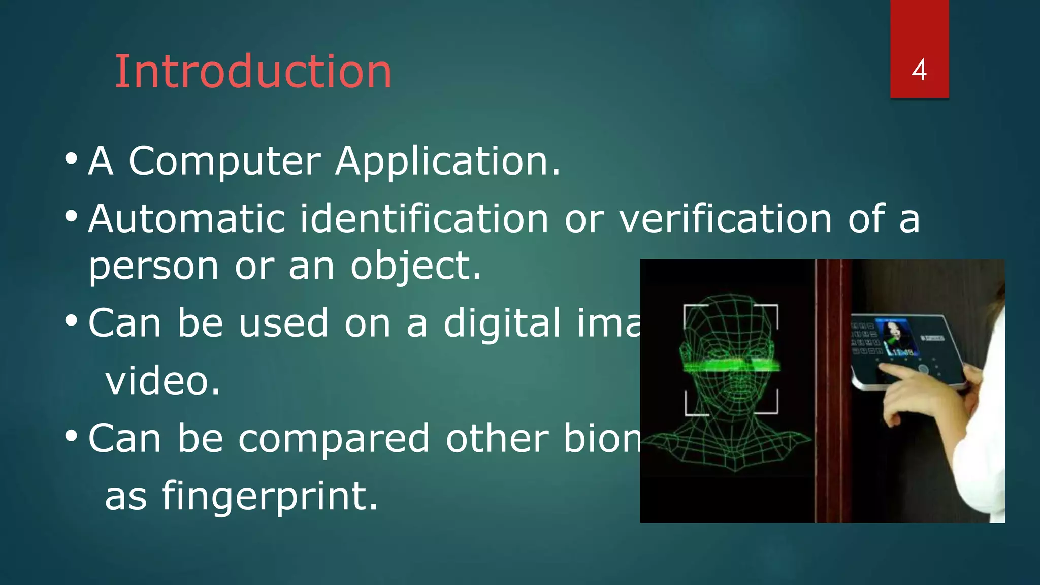 Introduction
• A Computer Application.
• Automatic identification or verification of a
person or an object.
• Can be used on a digital image or a
video.
• Can be compared other biometrics such
as fingerprint.
4
 