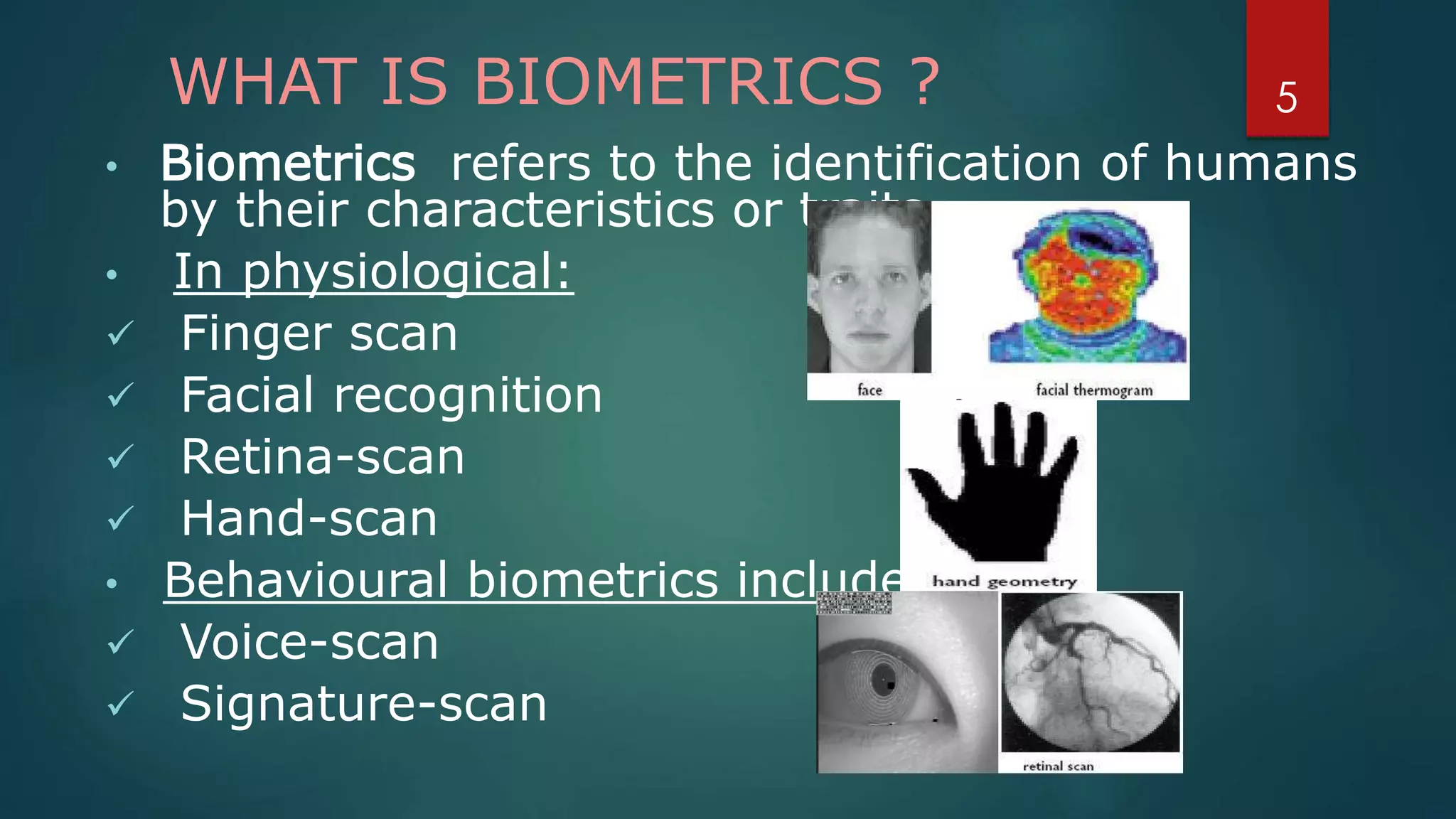 WHAT IS BIOMETRICS ?
• Biometrics refers to the identification of humans
by their characteristics or traits.
• In physiological:
 Finger scan
 Facial recognition
 Retina-scan
 Hand-scan
• Behavioural biometrics include:
 Voice-scan
 Signature-scan
5
 