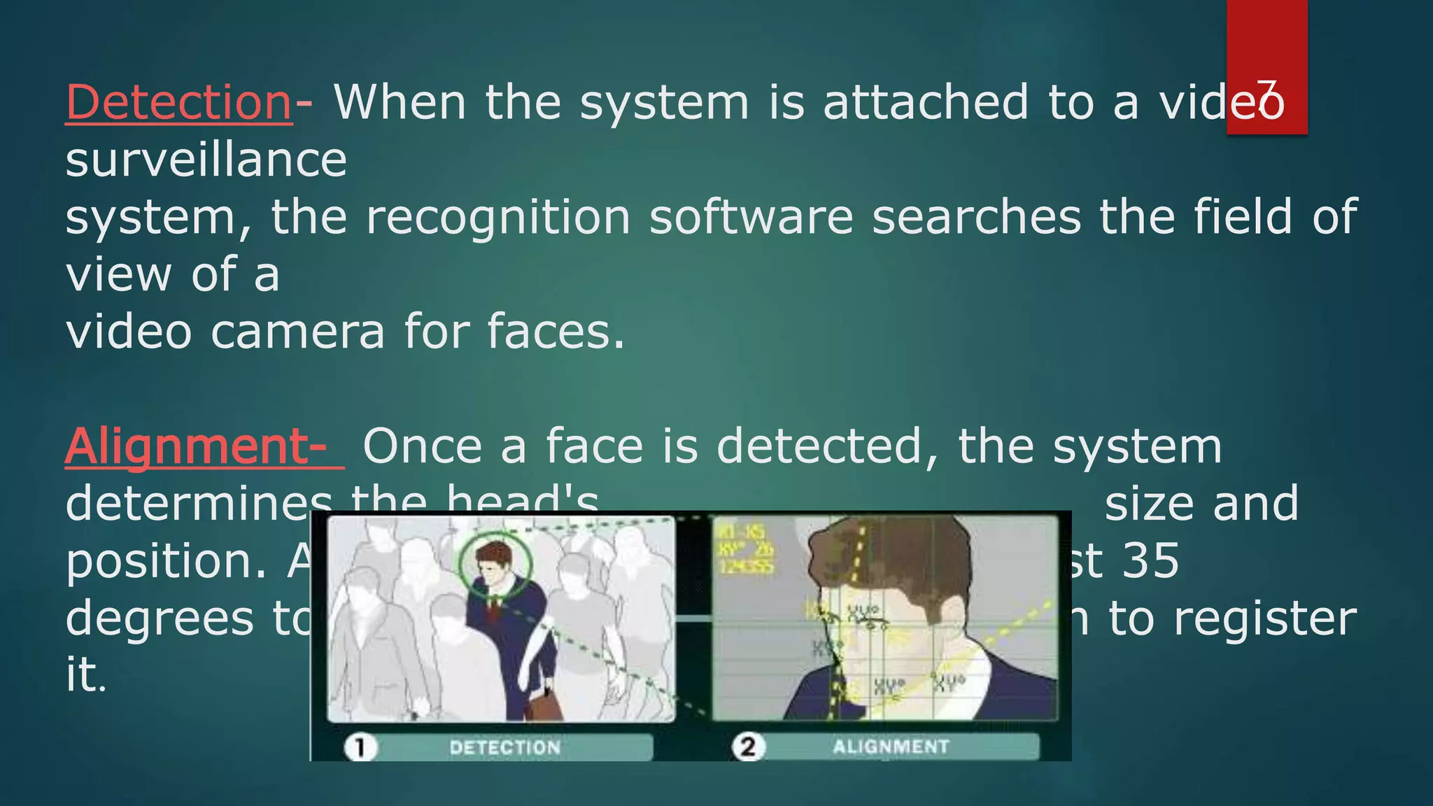 Detection- When the system is attached to a video
surveillance
system, the recognition software searches the field of
view of a
video camera for faces.
Alignment- Once a face is detected, the system
determines the head's size and
position. A face needs to be turned at least 35
degrees toward the camera for the system to register
it.
7
 