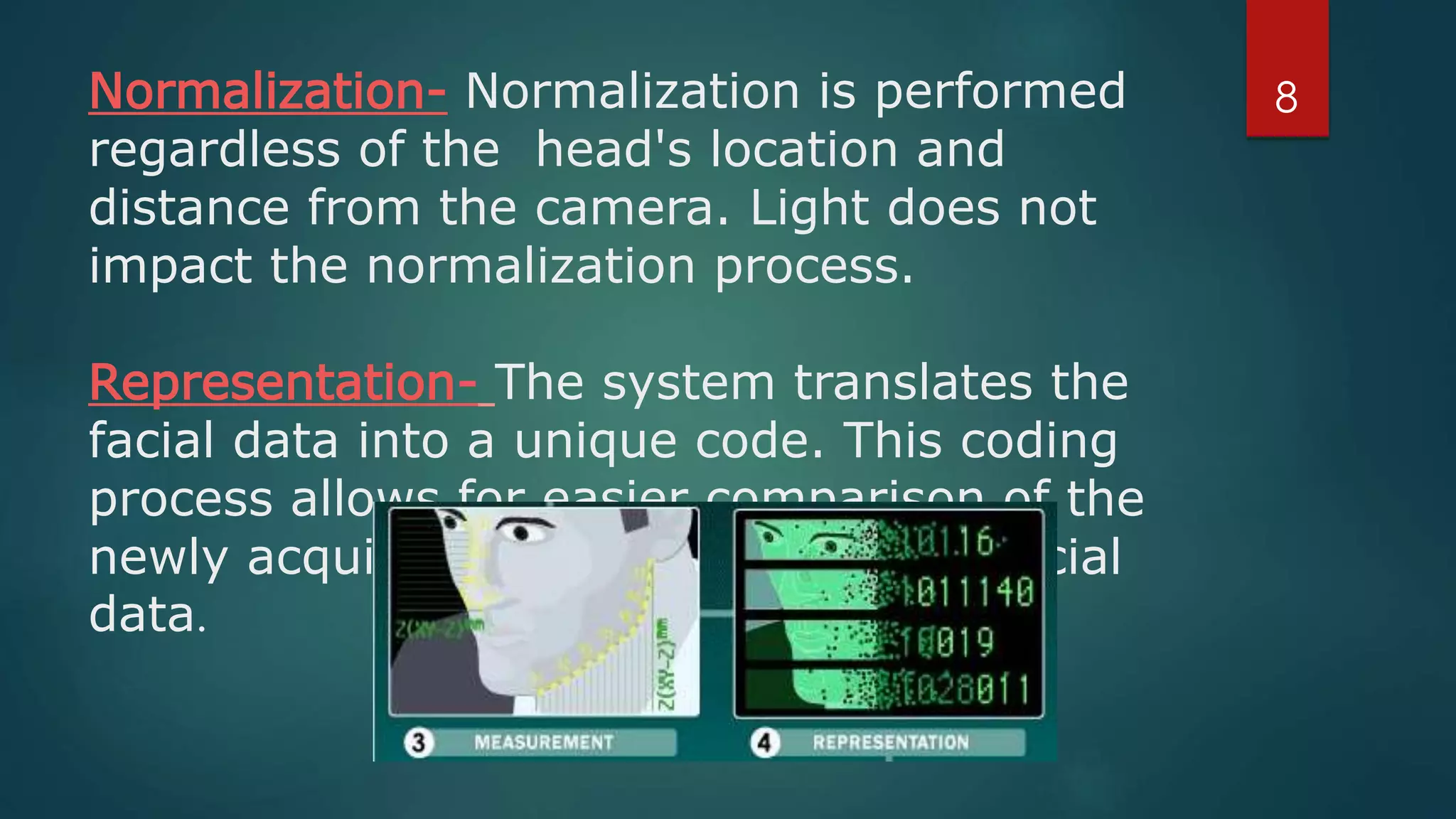 Normalization- Normalization is performed
regardless of the head's location and
distance from the camera. Light does not
impact the normalization process.
Representation- The system translates the
facial data into a unique code. This coding
process allows for easier comparison of the
newly acquired facial data to stored facial
data.
8
 
