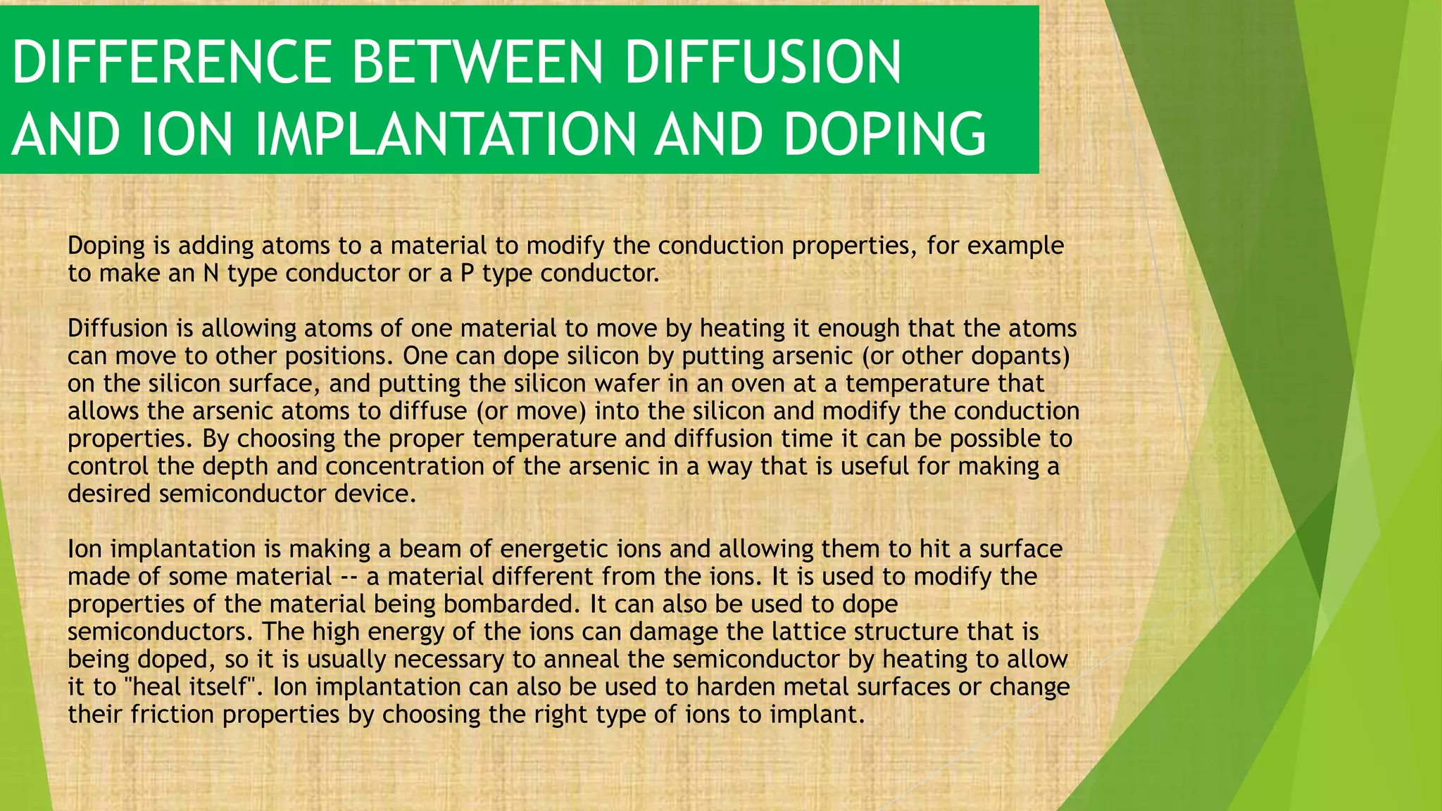 DIFFERENCE BETWEEN DIFFUSION
AND ION IMPLANTATION AND DOPING
Doping is adding atoms to a material to modify the conduction properties, for example
to make an N type conductor or a P type conductor.
Diffusion is allowing atoms of one material to move by heating it enough that the atoms
can move to other positions. One can dope silicon by putting arsenic (or other dopants)
on the silicon surface, and putting the silicon wafer in an oven at a temperature that
allows the arsenic atoms to diffuse (or move) into the silicon and modify the conduction
properties. By choosing the proper temperature and diffusion time it can be possible to
control the depth and concentration of the arsenic in a way that is useful for making a
desired semiconductor device.
Ion implantation is making a beam of energetic ions and allowing them to hit a surface
made of some material -- a material different from the ions. It is used to modify the
properties of the material being bombarded. It can also be used to dope
semiconductors. The high energy of the ions can damage the lattice structure that is
being doped, so it is usually necessary to anneal the semiconductor by heating to allow
it to "heal itself". Ion implantation can also be used to harden metal surfaces or change
their friction properties by choosing the right type of ions to implant.
 
