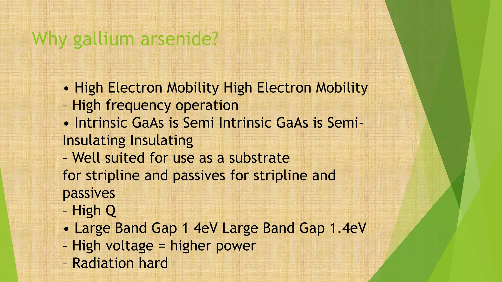 Why gallium arsenide?
• High Electron Mobility High Electron Mobility
– High frequency operation
• Intrinsic GaAs is Semi Intrinsic GaAs is Semi-
Insulating Insulating
– Well suited for use as a substrate
for stripline and passives for stripline and
passives
– High Q
• Large Band Gap 1 4eV Large Band Gap 1.4eV
– High voltage = higher power
– Radiation hard
 