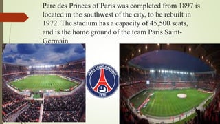 Parc des Princes of Paris was completed from 1897 is
located in the southwest of the city, to be rebuilt in
1972. The stadium has a capacity of 45,500 seats,
and is the home ground of the team Paris Saint-
Germain
 