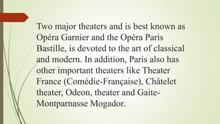 Two major theaters and is best known as
Opéra Garnier and the Opéra Paris
Bastille, is devoted to the art of classical
and modern. In addition, Paris also has
other important theaters like Theater
France (Comédie-Française), Châtelet
theater, Odeon, theater and Gaite-
Montparnasse Mogador.
 