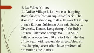 3. La Vallee Village
La Vallee Village is known as a shopping
street famous fashion capitals of Paris. The
stores of the shopping mall with over 80 selling
brands famous fashion as Armani, Burberry,
Givenchy, Kenzo, Longchamp, Polo Ralph
Lauren, Salvatore Ferragamo ... La Valle
Village is open from 10 am to 19h all the day
of the year, with reasonable prices. Also, on
this shopping street often have preferential
promotions for tourists.
 