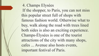 4. Champs Elysées
If the shopper, to Paris, you can not miss
this popular street full of shops with
famous fashion world. Otherwise what to
buy, walk along the road with trees lined
both sides is also an exciting experience.
Champs-Élysées is one of the tourist
attractions of the city with many shops,
cafes ... Avenue also hosts events,
important festival of Paris.
 