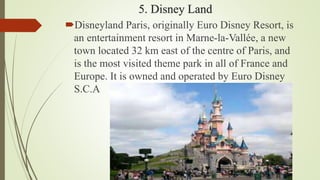 5. Disney Land
Disneyland Paris, originally Euro Disney Resort, is
an entertainment resort in Marne-la-Vallée, a new
town located 32 km east of the centre of Paris, and
is the most visited theme park in all of France and
Europe. It is owned and operated by Euro Disney
S.C.A
 