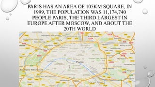 PARIS HAS AN AREA OF 105KM SQUARE, IN
1999, THE POPULATION WAS 11,174,740
PEOPLE PARIS, THE THIRD LARGEST IN
EUROPE AFTER MOSCOW, AND ABOUT THE
20TH WORLD
 