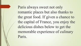 Paris always sweet not only
romantic places but also thanks to
the great food. If given a chance to
the capital of France, you enjoy the
delicious dishes below to get the
memorable experience of culinary
Paris.
 