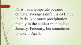 Paris has a temperate oceanic
climate, average rainfall is 641 mm
in Paris. Not much precipitation,
mainly in the coldest months like
January, February, but sometimes
to take in April.
 