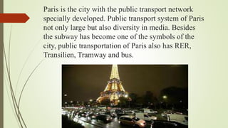 Paris is the city with the public transport network
specially developed. Public transport system of Paris
not only large but also diversity in media. Besides
the subway has become one of the symbols of the
city, public transportation of Paris also has RER,
Transilien, Tramway and bus.
 