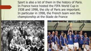 Sport is also a lot of them in the history of Paris.
In France twice hosted the FIFA World Cup in
1938 and 1998, the city of Paris are important.
In particular in 1998, the French team won the
championship at the Stade de France
 