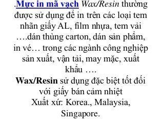 .Mực in mã vạch Wax/Resin thường
được sử dụng để in trên các loại tem
nhãn giấy AL, film nhựa, tem vải
….dán thùng carton, dán sản phẩm,
in vé… trong các ngành công nghiệp
sản xuất, vận tải, may mặc, xuất
khẩu ….
Wax/Resin sử dụng đặc biệt tốt đối
với giấy bán cảm nhiệt
Xuất xứ: Korea., Malaysia,
Singapore.
 