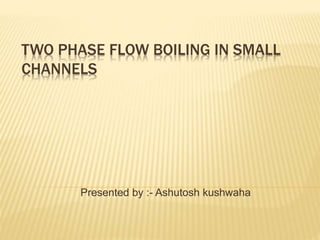 TWO PHASE FLOW BOILING IN SMALL
CHANNELS
Presented by :- Ashutosh kushwaha
 