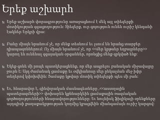  Երեք աշխարհ փորագրությունը առաջացնում է մեկ այլ տիեզերքի
մոտիկության զգացողություն: Տիեզերք, ուր գոյություն ունեն ուրիշ կենդանի
էակներ Երկրի վրա:
 Բանը միայն նրանում չէ, որ մենք տեսնում եւ լսում են նրանց տարբեր
դիապազոններում: Ոչ միայն նրանում չէ, որ <<մեր կրթսեր եղբայրները>>
կարող են ունենալ զգայական օրգաններ, որոնցից մենք զրկված ենք:
 Եկեք գոնե մի րոպե պատկերացնենք, որ մեր ապրելու բանական միջավայրը
ջուրն է: Այդ ժամանակ ցամաքը եւ օվկիանոսը մեր ընկալման մեջ իփր
տեղերով կփոխվեին: Ցամաքը կթվար մոտիկ տիեզերքի պես մի բան:
 Եւ, հնարավոր է, զինվորական մասնագետները ,<<աստղային
պատերազմների>> փոխարեն կքննարկեին ցամաքային ռազմական
գործողությունների հնարավորությունները: Եւ նույնիսկ ֆիզիկայի օրենքները
այդպիսի քաղաքակրթության կողմից կբացվեին միանգամայն ուրիշ կարգով:
Երեք աշխարհ
 
