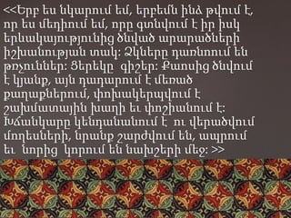 <<Երբ ես նկարում եմ, երբեմն ինձ թվում է,
որ ես մեդիում եմ, որը գտնվում է իր իսկ
երևակայությունից ծնված արարածների
իշխանության տակ: Ձկները դառնոում են
թռչուններ: Ցերեկը՝ գիշեր: Քաոսից ծնվում
է կյանք, այն դադարում է մեռած
քաղաքներում, փոխակերպվում է
շախմատային խաղի եւ փոշիանում է:
Խճանկարը կենդանանում է ու վերածվում
մողեսների, նրանք շարժվում են, ապրում
եւ նորից կորում են նախշերի մեջ: >>
 