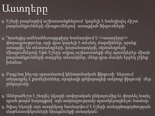  Էշերի բազմաթիվ աշխատանքներում կարելի է հանդիպել ճիշտ
բազմանկյունների միացումներով ստացված Ֆիգուռների:
 Դրանցից ամենահետաքրքիրը համարվում է <<աստղերը>>
փորագրությունը, որի վրա կարելի է տեսնել մարմիններ, որոնք
ստացվել են տետրաեդրերի, խորանարդերի, օկտաեդրերի
միացումներով: Եթե Էշերը տվյալ աշխատանքի մեջ պատկերեր միայն
բազմանկյունների տարբեր տեսակներ, մենք դրա մասին երբեկ չէինք
իմանա:
 Բայց նա ինչ-որ պատճառով կենտրոնական ֆիգուռի ներսում
տեղադրել է քամելեոններ, որպեսզի դժվարացնի ամբողջ ֆիգուռի՝ մեր
ընկալումը:
 Անհրաժեշտ է շեղվել նկարի սովորական ընկալումից եւ փորձել նայել
դրան թարմ հայացքով՝ այն ամբողջությամբ պատկերացնելու համար:
 Տվյալ նկարի այս ասպեկտը համարվում է Էշերի ստեղղծագործության
մաթեմատիկոսների հիացմունքի առարկան:
Աստղերը
 