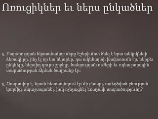  Բարձրության նկատմամաբ սերը Էշերի մոտ ծնել է նրա անկրկնելի
ձեռագիրը. ինչ էլ որ նա նկարեր, դա ակնհայտի խախտումն էր, ներքեւ
ընկնելը, ներսիդ դուրս շրջելը, ծանրության ուժերի եւ ողնաշարային
տարածության ճկման ծաղրանք էր:
 Հնարավոր է, նրան հետապնդում էր մի բնազդ, ստեղծված բնության
կողմից, ճպաշտպանել, իսկ ոչնչացնել եռաչափ տարածությունը?
Ոռուցիկներ եւ ներս ընկածներ
 