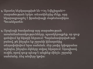  Այստեղ ներկայացված են <<ոչ Էվկլիդյան>>
տարածության երկու տեսակներից մեկը, որը
նկարագրագրել է ֆրանսիացի մաթեմատիկոս
Պուանկառեն:
 Որպեսզի հասկանաք այդ տարածության
առանձնահատկությունները, պատկերացրեք, որ դուք
գտնվում եք նկարի ներսում: Պայմանավորված այն
բանով, թե ինչպես եք շրջանի կենտրոնից
տեղափոխվում նրա սահման. ձեր չափը կփոքրանա
այնպես, ինչպես ձկները տվյալ նկարում: Այսպիսով,
ուղին, որով դուք պետք է անցնեք մինչեւ շրջանի
սահմանը, ձեզ անվերջ կթվա:
 