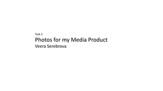 Task 3
Photos for my Media Product
Veera Serebrova
 